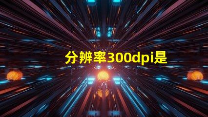分辨率300dpi是什么意思等于多少p 分辨率300dpi是什么意思和4k